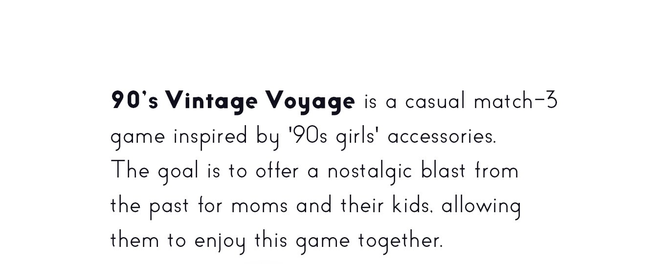 90’s Vintage Voyage is a casual match-3
game inspired by '90s girls' accessories.
The goal is to offer a nostalgic blast from
the past for moms and their kids, allowing
them to enjoy this game together.