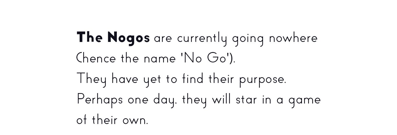 The Nogos are currently going nowhere (hence the name 'No Go').
They have yet to find their purpose.
Perhaps one day, they will star in a game
of their own.
