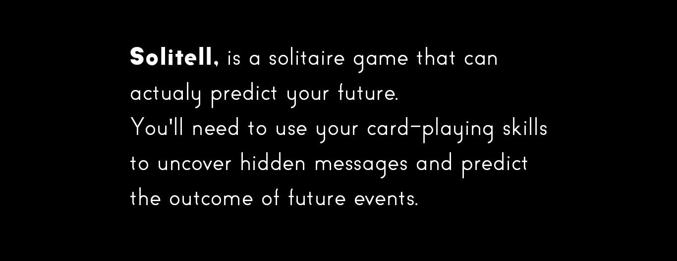 Solitell, is a solitaire game that can
actualy predict your future.
You'll need to use your card-playing skills
to uncover hidden messages and predict
the outcome of future events.


