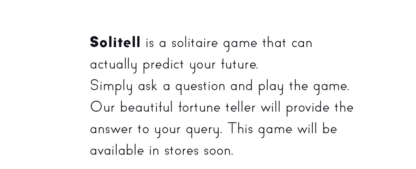 Solitell is a solitaire game that can
actually predict your future.
Simply ask a question and play the game.
Our beautiful fortune teller will provide the
answer to your query. This game will be
available in stores soon.