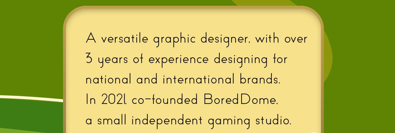 A versatile graphic designer, with over
3 years of experience designing for
national and international brands. In 2021, co-founded BoredDome, a small independent gaming studio.
